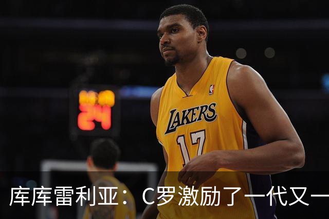 库库雷利亚：C罗激励了一代又一代的年轻人，和他对阵是一种荣幸